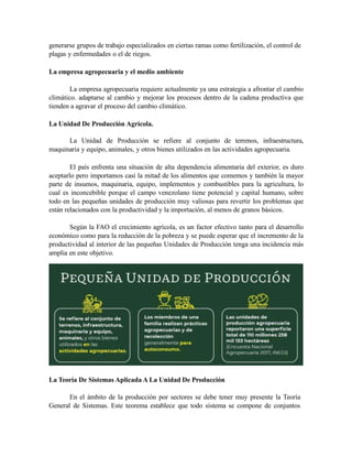 generarse grupos de trabajo especializados en ciertas ramas como fertilización, el control de
plagas y enfermedades o el de riegos.
La empresa agropecuaria y el medio ambiente
La empresa agropecuaria requiere actualmente ya una estrategia a afrontar el cambio
climático. adaptarse al cambio y mejorar los procesos dentro de la cadena productiva que
tienden a agravar el proceso del cambio climático.
La Unidad De Producción Agrícola.
La Unidad de Producción se refiere al conjunto de terrenos, infraestructura,
maquinaria y equipo, animales, y otros bienes utilizados en las actividades agropecuaria.
El país enfrenta una situación de alta dependencia alimentaria del exterior, es duro
aceptarlo pero importamos casi la mitad de los alimentos que comemos y también la mayor
parte de insumos, maquinaria, equipo, implementos y combustibles para la agricultura, lo
cual es inconcebible porque el campo venezolano tiene potencial y capital humano, sobre
todo en las pequeñas unidades de producción muy valiosas para revertir los problemas que
están relacionados con la productividad y la importación, al menos de granos básicos.
Según la FAO el crecimiento agrícola, es un factor efectivo tanto para el desarrollo
económico como para la reducción de la pobreza y se puede esperar que el incremento de la
productividad al interior de las pequeñas Unidades de Producción tenga una incidencia más
amplia en este objetivo.
La Teoría De Sistemas Aplicada A La Unidad De Producción
En el ámbito de la producción por sectores se debe tener muy presente la Teoría
General de Sistemas. Este teorema establece que todo sistema se compone de conjuntos
 