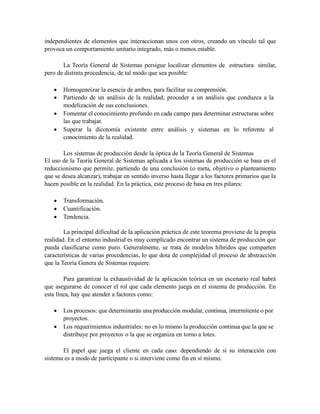 independientes de elementos que interaccionan unos con otros, creando un vínculo tal que
provoca un comportamiento unitario integrado, más o menos estable.
La Teoría General de Sistemas persigue localizar elementos de estructura similar,
pero de distinta procedencia, de tal modo que sea posible:
 Homogeneizar la esencia de ambos, para facilitar su comprensión.
 Partiendo de un análisis de la realidad, proceder a un análisis que conduzca a la
modelización de sus conclusiones.
 Fomentar el conocimiento profundo en cada campo para determinar estructuras sobre
las que trabajar.
 Superar la dicotomía existente entre análisis y sistemas en lo referente al
conocimiento de la realidad.
Los sistemas de producción desde la óptica de la Teoría General de Sistemas
El uso de la Teoría General de Sistemas aplicada a los sistemas de producción se basa en el
reduccionismo que permite, partiendo de una conclusión (o meta, objetivo o planteamiento
que se desea alcanzar), trabajar en sentido inverso hasta llegar a los factores primarios que la
hacen posible en la realidad. En la práctica, este proceso de basa en tres pilares:
 Transformación.
 Cuantificación.
 Tendencia.
La principal dificultad de la aplicación práctica de este teorema proviene de la propia
realidad. En el entorno industrial es muy complicado encontrar un sistema de producción que
pueda clasificarse como puro. Generalmente, se trata de modelos híbridos que comparten
características de varias procedencias, lo que dota de complejidad el proceso de abstracción
que la Teoría Genera de Sistemas requiere.
Para garantizar la exhaustividad de la aplicación teórica en un escenario real habrá
que asegurarse de conocer el rol que cada elemento juega en el sistema de producción. En
esta línea, hay que atender a factores como:
 Los procesos: que determinarán una producción modular, continua, intermitente o por
proyectos.
 Los requerimientos industriales: no es lo mismo la producción continua que la que se
distribuye por proyectos o la que se organiza en torno a lotes.
El papel que juega el cliente en cada caso: dependiendo de si su interacción con
sistema es a modo de participante o si interviene como fin en sí mismo.
 