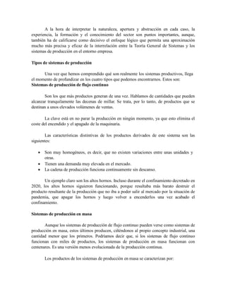 A la hora de interpretar la naturaleza, apertura y abstracción en cada caso, la
experiencia, la formación y el conocimiento del sector son puntos importantes, aunque,
también ha de calificarse como decisivo el enfoque lógico que permita una aproximación
mucho más precisa y eficaz de la interrelación entre la Teoría General de Sistemas y los
sistemas de producción en el entorno empresa.
Tipos de sistemas de producción
Una vez que hemos comprendido qué son realmente los sistemas productivos, llega
el momento de profundizar en los cuatro tipos que podemos encontrarnos. Estos son:
Sistemas de producción de flujo continuo
Son los que más productos generan de una vez. Hablamos de cantidades que pueden
alcanzar tranquilamente las decenas de millar. Se trata, por lo tanto, de productos que se
destinan a unos elevados volúmenes de ventas.
La clave está en no parar la producción en ningún momento, ya que esto elimina el
coste del encendido y el apagado de la maquinaria.
Las características distintivas de los productos derivados de este sistema son las
siguientes:
 Son muy homogéneos, es decir, que no existen variaciones entre unas unidades y
otras.
 Tienen una demanda muy elevada en el mercado.
 La cadena de producción funciona continuamente sin descanso.
Un ejemplo claro son los altos hornos. Incluso durante el confinamiento decretado en
2020, los altos hornos siguieron funcionando, porque resultaba más barato destruir el
producto resultante de la producción que no iba a poder salir al mercado por la situación de
pandemia, que apagar los hornos y luego volver a encenderlos una vez acabado el
confinamiento.
Sistemas de producción en masa
Aunque los sistemas de producción de flujo continuo pueden verse como sistemas de
producción en masa, estos últimos producen, ciñéndonos al propio concepto industrial, una
cantidad menor que los primeros. Podríamos decir que, si los sistemas de flujo continuo
funcionan con miles de productos, los sistemas de producción en masa funcionan con
centenares. Es una versión menos evolucionada de la producción continua.
Los productos de los sistemas de producción en masa se caracterizan por:
 