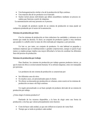  Una homogeneización similar a las de la producción de flujo continuo.
 Una rotación alta de los productos en el mercado.
 Suelen incluir piezas individuales que deben ensamblarse mediante un proceso en
cadena que funciona a partir de máquinas.
La automatización está muy presente en el proceso.
Un ejemplo de producto nacido de un sistema de producción en masa puede ser
cualquiera producido por el sector de la automoción.
Sistemas de producción por lotes
Con los sistemas de producción en lotes reducimos las cantidades y entramos en un
terreno que ronda las decenas. Es decir, un conjunto de productos iguales o muy similares
que pueden ir a caballo entre la mano de obra realizada por máquinas y por personas.
Un lote es, por tanto, ese conjunto de productos. Es más habitual en pequeñas y
medianas empresas que en multinacionales o grandes corporaciones, aunque es quizá el que
menos se emplea porque implica una mayor dificultad a la hora de coordinar las diferentes
fases del proceso de producción.
Sistemas de producción por trabajo
Para finalizar, los sistemas de producción por trabajo generan productos únicos, ya
que la mano de obra es exclusivamente humana. Si se utilizan máquinas, estas son manejadas
por personas.
Los productos de este sistema de producción se caracterizan por:
 Ser diferentes unos de otros.
 En muchos casos, ser personalizados para el cliente.
 No ofrecer un descuento por producción en volumen, como ocurre en los sistemas de
producción en masa o de flujo continuo.
Un regalo personalizado es un buen ejemplo de producto derivado de un sistema de
producción por trabajo.
¿Cómo elegir el sistema productivo?
Partiendo de los recursos disponibles, a la hora de elegir entre una forma de
producción y otra hay que valorar principalmente estos factores:
 Coste de hacer cada unidad, ya que esto influirá en el precio de venta final.
 Tiempo que se tarda en producir cada unidad.
 