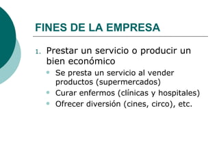 FINES DE LA EMPRESA Prestar un servicio o producir un bien económico  Se presta un servicio al vender productos (supermercados) Curar   enfermos (clínicas y hospitales) Ofrecer diversión (cines, circo), etc. 