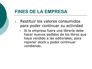 FINES DE LA EMPRESA Restituir los valores consumidos para poder continuar su actividad Si la empresa fuera una librería debe hacer nuevos pedidos de los libros que haya vendido a las editoriales, para reponer stock y poder continuar vendiendo.  