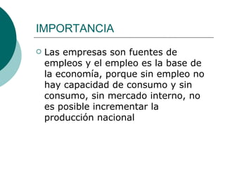 IMPORTANCIA Las empresas son fuentes de empleos y el empleo es la base de la economía, porque sin empleo no hay capacidad de consumo y sin consumo, sin mercado interno, no es posible incrementar la producción nacional 