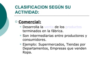 CLASIFICACION SEGÚN SU ACTIVIDAD:   Comercial:   Desarrolla la  venta  de los  productos  terminados en la fábrica.  Son intermediarias entre productores y consumidores. Ejemplo: Supermercados, Tiendas por Departamentos, Empresas que venden Ropa. 