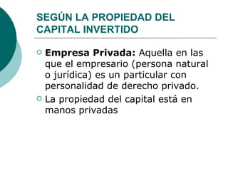 SEGÚN LA PROPIEDAD DEL CAPITAL INVERTIDO Empresa Privada:  Aquella en las que el empresario (persona natural o jurídica) es un particular con personalidad de derecho privado.  La propiedad del capital está en manos privadas 