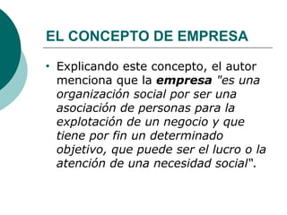 EL CONCEPTO DE EMPRESA Explicando este concepto, el autor menciona que la  empresa   "es una organización social por ser una asociación de personas para la explotación de un negocio y que tiene por fin un determinado objetivo, que puede ser el lucro o la atención de una necesidad social“. 