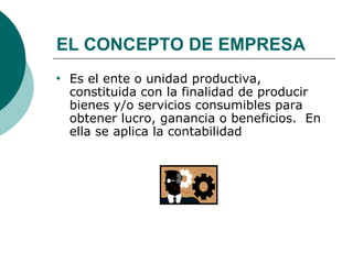 EL CONCEPTO DE EMPRESA Es el ente o unidad productiva, constituida con la finalidad de producir bienes y/o servicios consumibles para obtener lucro, ganancia o beneficios.  En ella se aplica la contabilidad 