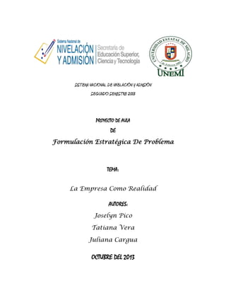 SISTEMA NACIONAL DE NIVELACIÓN Y ADMISIÓN
SEGUNDO SEMESTRE 2013

PROYECTO DE AULA

DE
Formulación Estratégica De Problema

TEMA:
La Empresa Como Realidad
AUTORES:
Joselyn Pico
Tatiana Vera
Juliana Cargua

OCTUBRE DEL 2013

 