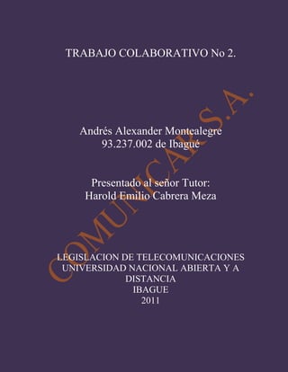 TRABAJO COLABORATIVO No 2.<br />Andrés Alexander Montealegre<br />93.237.002 de Ibagué<br />Presentado al señor Tutor:<br />Harold Emilio Cabrera Meza<br />LEGISLACION DE TELECOMUNICACIONES<br />UNIVERSIDAD NACIONAL ABIERTA Y A DISTANCIA<br />IBAGUE<br />2011<br />OBJETIVOS<br />Afianzar los conocimientos adquiridos en el curso de legislación a través de la creación de una empresa.<br />Estructurar adecuadamente una empresa utilizando los conocimientos adquiridos en la unidad 2 del modulo del curso.<br />Realizar un blog debidamente diligenciado.<br />Familiarizarse con la  Resolución 1704 de 2002<br />La empresa Comunicar S.A ofrece a los interesados servicios especiales de telecomunicaciones que son aquellos que se destinan a satisfacer, sin ánimo de lucro ni comercialización en cualquier forma, necesidades de carácter cultural o científico (Decreto 1900 de 1990, Artículo 33).<br />26816051924685En especial todo lo concerniente a la Banda Ciudadana que según la ley es un servicio especial de telecomunicaciones que tiene por objeto “atender necesidades de carácter cívico, recreativo, educativo, cultural, científico y asistencial, sin fines políticos, religiosos, comerciales o de lucro, y su uso tendrá prioridad en situaciones de socorro y seguridad de la vida humana. Los Sistemas de Radiocomunicación de Banda Ciudadana serán utilizados especialmente por la ciudadanía para realizar actividades de prevención, vigilancia, alerta temprana, atención y coordinación de emergencias”.<br />-21179-1774489<br />SERVICIOS AUTORIZADOS POR LA UNIÓN INTERNACIONAL DE TELECOMUNICACIONES UIT<br />Acorde con lo establecido por Unión Internacional de telecomunicaciones, UIT, los servicios especiales son destinados a satisfacer necesidades de interés general<br />Cívico<br />Recreativo<br />Educativo<br />Cultural<br />Científico<br />Asistencial<br />Los Sistemas de Radiocomunicación de Banda Ciudadana serán utilizados especialmente por la ciudadanía para:<br />Realizar actividades de prevención<br />Vigilancia<br />Alerta temprana<br />Atención<br />Coordinación de emergencias<br />CAMPO DE ACCIÓN<br />128766820880El campo de acción de nuestra empresa es la prestación de servicios especiales de telecomunicaciones que son aquellos que se destinan a satisfacer, sin ánimo de lucro ni comercialización en cualquier forma, necesidades de carácter cultural o científico con especialización en  radiocomunicación de banda ciudadana.<br />LAS FRECUENCIAS AUTORIZADAS PARA SUS SERVICIOS, EXPLICANDO EL PORQUÉ NO PUEDE ACCEDER A OTRAS QUE SON RESTRINGIDAS<br />1377315916940El sistema de radiocomunicación que opera mediante la explotación símplex de los canales radioeléctricos para uso común en la banda 11 metros, y que proporciona en sí mismo la capacidad completa para la comunicación y transmisión de la voz entre usuarios; la banda de 11 metros oscila en la  longitud de onda aproximada de las frecuencias radioeléctricas de la banda de 27 MHz<br />La banda ciudadana debe operar en la frecuencia asignada puesto que el espectro electromagnético es un bien estatal y por lo tanto es bajo el lineamiento del gobierno nacional y por mandato legal que se asignan las frecuencias de acuerdo al objeto social a tratar. Por ejemplo en Colombia Según el decreto 1900 de 1990, los servicios de telecomunicaciones se clasifican en:<br />1. Servicios Básicos<br />2. Servicios de Difusión<br />3. Servicios Telemáticos<br />4. Servicios de Valor Agregado<br />5. Servicios Auxiliares de Ayuda<br />6. Servicios Especiales<br />A su vez hay diversas especializaciones a saber:<br />Sistemas Monocanales de Voz y/o Datos. (Rango de frecuencia 138-174 y 406-512 MHz)<br />Sistemas de Radiomensajes (Beeper). (Rango de frecuencia 138-174, 406-512 y 900 MHz)<br />Telefonía Móvil Celular (TMC). (Rango de frecuencia 824-849 y 869-894 MHz)<br />CARACTERÍSTICAS TÉCNICAS LEGALES QUE DEBEN TENER EN CUENTA PARA PRESTAR UN SERVICIO ADECUADO<br />360045065405Frecuencia. Los equipos del Sistema de Radiocomunicación de Banda Ciudadana utilizarán equipos de frecuencias fijas en cada uno de los cuarenta (40) canales autorizados o con oscilador de 16030575-6101080frecuencia variable (VFO), siempre y cuando se sintonicen las frecuencias estipuladas para los 40 canales autorizados.<br />310515-923290Modulación. Se autoriza la modulación de amplitud en equipos de la estación del Sistema de Radiocomunicación de Banda Ciudadana en las siguientes emisiones:<br />- A3E: Un canal de voz con doble banda lateral.<br />H3E: Un canal de voz con banda lateral única con portadora completa.<br />R3E: Un canal de voz con banda lateral única con portadora reducida<br /> J3E: Un canal de voz con banda lateral única con portadora suprimida.<br />Potencia de transmisión. La potencia de los equipos del Sistema de Radiocomunicación de Banda Ciudadana que funcionan en modulación de amplitud no será superior a 5 vatios de potencia de portadora, en el caso de modulación de amplitud con doble banda lateral (A3E), ni a 15 vatios de potencia de cresta de la envolvente en los distintos casos de modulación de amplitud con banda lateral única.<br />824865196850Tolerancia de frecuencia. La tolerancia de la frecuencia portadora debe ser mantenida dentro del ± 0,005%.<br />Operación. La modalidad de operación de los equipos de la estación del Sistema de Radiocomunicación de Banda Ciudadana será en modo símplex, utilizando la misma frecuencia.<br />OBLIGACIONES COMO OPERADORES<br />Obligaciones generales respecto a la finalidad del sistema. <br />Establecer comunicación con otros operadores del Sistema de Radiocomunicación de Banda Ciudadana, a fin de procurar el fin cívico y el desarrollo recreativo, educativo, cultural, científico y asistencial de la comunidad.<br />Cooperar mediante la operación del Sistema de Radiocomunicación de Banda Ciudadana en actividades de prevención, vigilancia, alerta temprana, atención y coordinación de emergencias. <br />Velar por el uso correcto, eficiente y racional de los canales radioeléctricos atribuidos para la operación de los Sistemas de Radiocomunicación de Banda Ciudadana<br />2710815608965Obligaciones respecto a la forma de comunicación. <br />Emitir el distintivo de llamada que se haya asignado a la estación, al inicio y al final de cada comunicación.<br />Utilizar un lenguaje amable, decoroso y cortés, 167640-214630evitando las comunicaciones que atenten contra la moral y las buenas costumbres.<br />Evitar las comunicaciones que atenten contra la seguridad nacional y el orden público.<br />Abstenerse de transmitir datos o señales digitales, música o sonidos ininteligibles.<br />Limitar la duración de las comunicaciones a un máximo de cinco (5) minutos continuos. Al final de cada transmisión, las estaciones intervinientes no podrán cursar otra comunicación antes de transcurrido al menos un (1) minuto. En casos de emergencia no se aplicará esta disposición, quedando a criterio y responsabilidad del operador el uso efectivo y moderado de los canales para informar y coordinar la emergencia.<br />Cesar las transmisiones en los casos de notificación de emergencias, quedando a la escucha del canal hasta que finalice el tráfico de socorro o se requiera su colaboración.<br />Utilizar los canales atribuidos al servicio Auxiliar de Ayuda para realizar actividades de prevención, vigilancia, alerta temprana, atención e información de emergencias.<br />1676402639060Informar a la autoridad competente, mediante los canales atribuidos al servicio Auxiliar de Ayuda, el conocimiento de una situación de emergencia, evitando crear situaciones de ansiedad y pánico o expectativas injustificadas. En todo caso, los canales del servicio Auxiliar de Ayuda serán de escucha permanente para las estaciones de Banda Ciudadana, a efectos de prestar la debida vigilancia, notificación y coordinación de la emergencia, en el momento oportuno.<br />12249151313180Abstenerse de transmitir señales internacionales de socorro, tales como quot;
maydayquot;
, excepto cuando la estación se encuentre a bordo de naves o vehículos de los servicios móviles terrestres, marítimos o aeronáuticos, que se encuentren en inminente peligro.<br />Guardar secreto en cuanto a las comunicaciones que capte el operador y que no le sean dirigidas.<br />Obligaciones respecto de la operación del sistema. <br />Operar personalmente la estación de Banda Ciudadana con base en el uso común y compartido de las frecuencias radioeléctricas entre los demás operadores de Banda Ciudadana, sin perjuicio de permitir su utilización a personal autorizado, bajo la estricta responsabilidad del operador.<br />2476542545Abstenerse de utilizar potencias mayores a la autorizada, de instalar repetidoras o enlaces y de operar simultáneamente más de un (1) canal radioeléctrico.<br />Suspender las transmisiones cuando estén causando interferencia a estaciones de servicios autorizados. La operación no podrá reanudarse hasta tanto se haya subsanado la interferencia.<br />Abstenerse de probar o ajustar equipos utilizando canales ocupados.<br />Abstenerse de intercambiar comunicaciones con estaciones no autorizadas.<br />Abstenerse de conectar la estación de banda Ciudadana a estaciones de otros servicios públicos o privados.<br />Abstenerse de utilizar la Banda Ciudadana para fines diferentes a los autorizados. en especial, las estaciones de Banda Ciudadana no deben ser utilizadas para el servicio de despacho por empresas de transporte o por empresas de vigilancia privada.<br />681990648335Obligaciones respecto de la inspección de las instalaciones. <br />Los operadores de Sistemas de Radiocomunicación de Banda Ciudadana deberán permitir el acceso de los funcionarios del Ministerio de Comunicacione s a los lugares donde existan estaciones de Banda Ciudadana para realizar inspecciones a las instalaciones. el operador se encuentra obligado a prestar las facilidades requeridas para la inspección.<br />LICENCIA OBTENIDA POR EL MINISTERIO DE COMUNICACIONES<br />Podrán ser titulares de licencia para la operación de Sistemas de Radiocomunicación de Banda Ciudadana las personas jurídicas debidamente constituidas en Colombia, cuyo objeto social se corresponda con fines cívicos, deportivos, recreativos, culturales, humanitarios, ecologistas, asistenciales y afines. se considerará responsable de la utilización de los equipos de Banda Ciudadana a la persona que en cada momento ostente su representación<br />   <br /> <br />CONCLUSIONES<br />La creación de una empresa permite reconocer al estudiante los lineamientos básicos con los cuales se debe estructurar una empresa.<br />La aplicación de los conocimientos en situaciones reales permite que el estudiante pueda reconocer los campos de aplicación de sus conocimientos.<br />A través de la realización de este trabajo, se afianzan los conocimientos adquiridos durante el desarrollo del curso.<br />La resolución de casos se hace una estrategia educativa imprescindible en el proceso académico, porque permite simular situaciones que el estudiante debe asumir con toda la responsabilidad del caso, para que logre demostrar sus conocimientos y autoevaluarse. <br />BIBLIOGRAFIA<br />Blogger. (14 de mayo de 2011). Recuperado el 14 de mayo de 2011, de Blogger: www.blogger.com<br />Buscador Google. (17 de mayo de 2011). Recuperado el 20 de mayo de 2011, de Google: www.google.com<br />Como lo hago. (10 de mayo de 2011). Recuperado el 18 de mayo de 2011, de Como lo hago: www.comolohago.<br />Modulo de legislacion de telecomunicaciones. (2010). Bogota: Unad.<br />http://t1.gstatic.com/images?q=tbn:ANd9GcQbEJ9F5sh6pET_q6NvTvmcE8U0EctgQP37NeEASQG_OP_cTLiE<br />http://t1.gstatic.com/images?q=tbn:ANd9GcRb5O4Aaam-NmsZa2We6ExmNpqQt3dBWA-5W-_V3F7whcx5aRbYEoo8DICMWQ<br />http://t3.gstatic.com/images?q=tbn:ANd9GcR1VN8TW4aUbW2DGrAehXLQ9acHy-Esh9YMz3jqvsUrbFL-JMBS<br />http://t2.gstatic.com/images?q=tbn:ANd9GcSZRl-KA42svecvM79mM_yn3C316K7EWHmIEpb7vnmIhJinW9Ca<br />http://t0.gstatic.com/images?q=tbn:ANd9GcTEPhmPAZJskZP6p4yoxBjBLFf2IxVi5-efN0W4h8elSbxsz6Ta<br />http://t2.gstatic.com/images?q=tbn:ANd9GcT5RFtBwakCHY95fCD0HYx3B4YRB1D0m9_CG5z0qPWMZREniYrvIePpp_MB<br />http://t3.gstatic.com/images?q=tbn:ANd9GcRIFKffw5vMXBmwbDqItZvHbZ8eLWpI6117DmKEEGQalazlQbhZjw<br />http://1.bp.blogspot.com/_-Py1UYb47XY/SWN2V4N0wlI/AAAAAAAAGqY/G-fNvTnpYdE/s320/Composicion%2520equipos%2520comunicaciones.jpg<br />http://t2.gstatic.com/images?q=tbn:ANd9GcR492hK_6ADBgjnVg0kAY3lkDpdVlH4MkPB4pnywf7kUOkX--O4u85lfVW6<br />http://t2.gstatic.com/images?q=tbn:ANd9GcTxgkGEg7QycMYujIwREnqB8cKrkQP_nma3nC4SlaHE6XshN8DMV3skFkQ<br />http://t3.gstatic.com/images?q=tbn:ANd9GcSyQedHv52N3CIdXRNYa1YKUwxxlBCjrGMT9SCSWyGw4gJLnzBlaMR5fLfHiA<br />