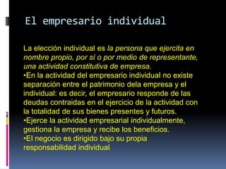 El empresario individual

La elección individual es la persona que ejercita en
nombre propio, por sí o por medio de representante,
una actividad constitutiva de empresa.
•En la actividad del empresario individual no existe
separación entre el patrimonio dela empresa y el
individual: es decir, el empresario responde de las
deudas contraidas en el ejercicio de la actividad con
la totalidad de sus bienes presentes y futuros.
•Ejerce la actividad empresarial individualmente,
gestiona la empresa y recibe los beneficios.
•El negocio es dirigido bajo su propia
responsabilidad individual.
 