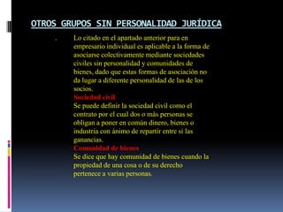 OTROS GRUPOS SIN PERSONALIDAD JURÍDICA
    .   Lo citado en el apartado anterior para en
        empresario individual es aplicable a la forma de
        asociarse colectivamente mediante sociedades
        civiles sin personalidad y comunidades de
        bienes, dado que estas formas de asociación no
        da lugar a diferente personalidad de las de los
        socios.
        Sociedad civil
        Se puede definir la sociedad civil como el
        contrato por el cual dos o más personas se
        obligan a poner en común dinero, bienes o
        industria con ánimo de repartir entre sí las
        ganancias.
        Comunidad de bienes
        Se dice que hay comunidad de bienes cuando la
        propiedad de una cosa o de su derecho
        pertenece a varias personas.
 