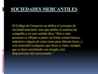 SOCIEDADES MERCANTILES


El Código de Comercio no define el concepto de
sociedad mercantil, sino que define el contrato de
compañía y en este sentido dice: “Dos o más
personas se obligan a poner en fondo común bienes,
industria o alguna de estas cosas para obtener lucro, y
será mercantil cualquiera que fuese si clase, siempre
que se haya constituido con arreglo a las
disposiciones del mencionado.”
 