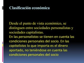 Clasificación económica


Desde el punto de vista económico, se
distinguen entre sociedades personalistas y
sociedades capitalistas.
En las personalistas se tienen en cuenta las
condiciones personales del socio. En las
capitalistas lo que importa es el dinero
aportado, no teniéndose en cuenta las
condiciones personales del socio
 