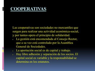 COOPERATIVAS


Las cooperativas son sociedades no mercantiles que
surgen para realizar una actividad económica-social,
y por tanteo opera el principio de solidaridad.
   La gestión está encomendada al Consejo Rector,
   que a su vez está controlado por la Asamblea
   General de Sociedades.
   La aportación social es de capital y trabajo.
   Hay libre adhesión y separación de los socios. El
   capital social es variable y la responsabilidad se
   determina en los estatutos.
 