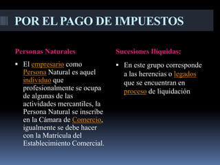 POR EL PAGO DE IMPUESTOS

Personas Naturales              Sucesiones Ilíquidas:
 El empresario como             En este grupo corresponde
  Persona Natural es aquel        a las herencias o legados
  individuo que                   que se encuentran en
  profesionalmente se ocupa       proceso de liquidación
  de algunas de las
  actividades mercantiles, la
  Persona Natural se inscribe
  en la Cámara de Comercio,
  igualmente se debe hacer
  con la Matrícula del
  Establecimiento Comercial.
 