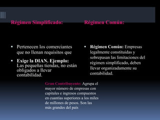 Régimen Simplificado:                   Régimen Común:



 Pertenecen los comerciantes            Régimen Común: Empresas
  que no llenan requisitos que              legalmente constituidas y
                                            sobrepasan las limitaciones del
 Exige la DIAN. Ejemplo:                   régimen simplificado, deben
  Las pequeñas tiendas, no están
                                            llevar organizadamente su
  obligados a llevar
  contabilidad.                             contabilidad.

                Gran Contribuyente: Agrupa el
                mayor número de empresas con
                capitales e ingresos compuestos
                en cuantías superiores a los miles
                de millones de pesos. Son las
                más grandes del país
 