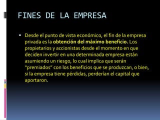 FINES DE LA EMPRESA

 Desde el punto de vista económico, el fin de la empresa
  privada es la obtención del máximo beneficio. Los
  propietarios y accionistas desde el momento en que
  deciden invertir en una determinada empresa están
  asumiendo un riesgo, lo cual implica que serán
  “premiados” con los beneficios que se produzcan, o bien,
  si la empresa tiene pérdidas, perderían el capital que
  aportaron.
 