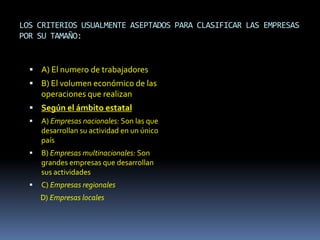 LOS CRITERIOS USUALMENTE ASEPTADOS PARA CLASIFICAR LAS EMPRESAS
POR SU TAMAÑO:


   A) El numero de trabajadores
   B) El volumen económico de las
      operaciones que realizan
   Según el ámbito estatal
     A) Empresas nacionales: Son las que
      desarrollan su actividad en un único
      país
     B) Empresas multinacionales: Son
      grandes empresas que desarrollan
      sus actividades
     C) Empresas regionales
      D) Empresas locales
 