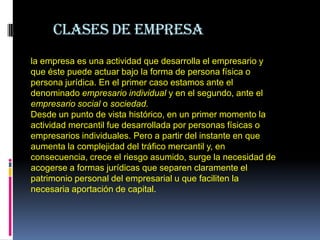 la




          Clases de empresa
     la empresa es una actividad que desarrolla el empresario y
     que éste puede actuar bajo la forma de persona física o
     persona jurídica. En el primer caso estamos ante el
     denominado empresario individual y en el segundo, ante el
     empresario social o sociedad.
     Desde un punto de vista histórico, en un primer momento la
     actividad mercantil fue desarrollada por personas físicas o
     empresarios individuales. Pero a partir del instante en que
     aumenta la complejidad del tráfico mercantil y, en
     consecuencia, crece el riesgo asumido, surge la necesidad de
     acogerse a formas jurídicas que separen claramente el
     patrimonio personal del empresarial u que faciliten la
     necesaria aportación de capital.
 