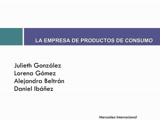 Julieth González Lorena Gómez Alejandra Beltrán Daniel Ibáñez  LA EMPRESA DE PRODUCTOS DE CONSUMO  Mercadeo Internacional  