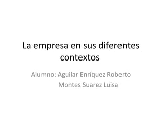 LA EMPRESA EN SUS
DIFERENTES CONTEXTOS
Alumnos: Aguilar Enríquez Roberto
Montes Suarez Luisa

 