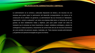 RELACIÓN ENTRE ADMINISTRACIÓN Y EMPRESA:
La administración es la correcta y adecuada disposición de bienes y de recursos de una
empresa para poder lograr la optimización del desarrollo correspondiente a la misma en la
consecución de la utilidad o la ganancia. La administración fija sus funciones en "planeación,
organización, control y evaluación", por tanto una empresa debe tener un horizonte en el cual
guiarse, es decir establecerse metas y objetivos, pero para poder cumplir con estos es
necesario que la empresa se trace lineamientos a seguir, establezca estrategias y planes de
contingencia, evalué proyectos y mecanismos de control tanto del uso de recursos económicos
así como también de personal, equipos, materiales, etc. Toda empresa necesita administración
y el gerente es la persona encargada de guiar a la misma.
 