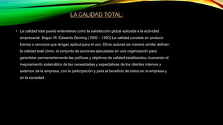 LA CALIDAD TOTAL:
• La calidad total puede entenderse como la satisfacción global aplicada a la actividad
empresarial. Según W. Edwards Deming (1900 – 1993) La calidad consiste en producir
bienes o servicios que tengan aptitud para el uso. Otros autores de manera similar definen
la calidad total cómo: el conjunto de acciones ejecutadas en una organización para
garantizar permanentemente las políticas y objetivos de calidad establecidos, buscando el
mejoramiento sistemático de las necesidades y expectativas de los clientes internos y
externos de la empresa, con la participación y para el beneficio de todos en la empresa y
en la sociedad.
 