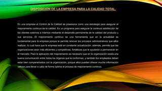 DISPOSICIÓN DE LA EMPRESA PARA LA CALIDAD TOTAL.
En una empresa el Control de la Calidad se posesiona como una estrategia para asegurar el
mejoramiento continuo de la calidad. Es un programa para asegurar la continua satisfacción de
los clientes externos e internos mediante el desarrollo permanente de la calidad del producto y
sus servicios. El mejoramiento continuo es una herramienta que en la actualidad es
fundamental para la empresa porque le permite renovar los procesos administrativos que ellos
realizan, lo cual hace que la empresa esté en constante actualización; además, permite que las
organizaciones sean más eficientes y competitivas, fortalezas que le ayudarán a permanecer en
el mercado. Para la aplicación del mejoramiento es necesario que en la organización exista una
buena comunicación entre todos los órganos que la conforman, y también los empleados deben
estar bien compenetrados con la organización, porque ellos pueden ofrecer mucha información
valiosa para llevar a cabo de forma óptima el proceso de mejoramiento continuo.
 
