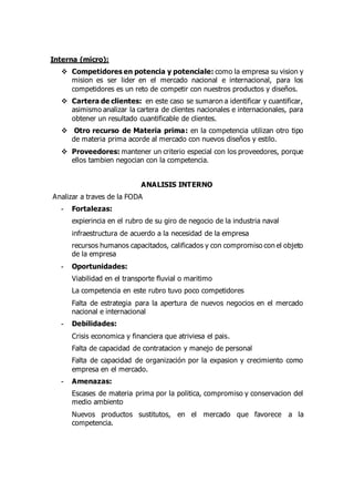 Interna (micro):
 Competidores en potencia y potenciale: como la empresa su vision y
mision es ser lider en el mercado nacional e internacional, para los
competidores es un reto de competir con nuestros productos y diseños.
 Cartera de clientes: en este caso se sumaron a identificar y cuantificar,
asimismo analizar la cartera de clientes nacionales e internacionales, para
obtener un resultado cuantificable de clientes.
 Otro recurso de Materia prima: en la competencia utilizan otro tipo
de materia prima acorde al mercado con nuevos diseños y estilo.
 Proveedores: mantener un criterio especial con los proveedores, porque
ellos tambien negocian con la competencia.
ANALISIS INTERNO
Analizar a traves de la FODA
- Fortalezas:
expierincia en el rubro de su giro de negocio de la industria naval
infraestructura de acuerdo a la necesidad de la empresa
recursos humanos capacitados, calificados y con compromiso con el objeto
de la empresa
- Oportunidades:
Viabilidad en el transporte fluvial o maritimo
La competencia en este rubro tuvo poco competidores
Falta de estrategia para la apertura de nuevos negocios en el mercado
nacional e internacional
- Debilidades:
Crisis economica y financiera que atriviesa el pais.
Falta de capacidad de contratacion y manejo de personal
Falta de capacidad de organización por la expasion y crecimiento como
empresa en el mercado.
- Amenazas:
Escases de materia prima por la politica, compromiso y conservacion del
medio ambiento
Nuevos productos sustitutos, en el mercado que favorece a la
competencia.
 