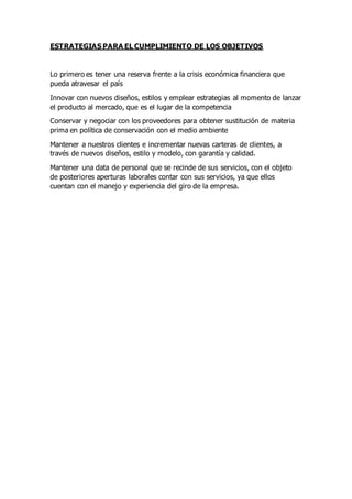 ESTRATEGIAS PARA EL CUMPLIMIENTO DE LOS OBJETIVOS
Lo primero es tener una reserva frente a la crisis económica financiera que
pueda atravesar el país
Innovar con nuevos diseños, estilos y emplear estrategias al momento de lanzar
el producto al mercado, que es el lugar de la competencia
Conservar y negociar con los proveedores para obtener sustitución de materia
prima en política de conservación con el medio ambiente
Mantener a nuestros clientes e incrementar nuevas carteras de clientes, a
través de nuevos diseños, estilo y modelo, con garantía y calidad.
Mantener una data de personal que se recinde de sus servicios, con el objeto
de posteriores aperturas laborales contar con sus servicios, ya que ellos
cuentan con el manejo y experiencia del giro de la empresa.
 