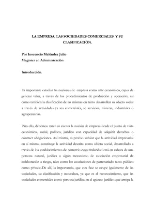 LA EMPRESA, LAS SOCIEDADES COMERCIALES Y SU
                              CLASIFICACIÓN.


Por Inocencio Meléndez Julio
Magister en Administración


Introducción.




Es importante estudiar las nociones de empresa como ente económico, capaz de
generar valor, a través de los procedimientos de producción y operación, así
como también la clasificación de las mismas en tanto desarrollen su objeto social
a través de actividades ya sea comerciales, se servicios, mineras, industriales o
agropecuarias.


Para ello, debemos tener en cuenta la noción de empresa desde el punto de vista
económico, social, político, jurídico con capacidad de adquirir derechos o
contraer obligaciones. Así mismo, es preciso señalar que la actividad empresarial
en sí misma, constituye la actividad descrita como objeto social, desarrollado a
través de los establecimientos de comercio cuya titularidad está en cabeza de una
persona natural, jurídica o algún mecanismo de asociación empresarial de
colaboración a riesgo, tales como los asociaciones de partenariado tanto público
como privado.De allí, la importancia, que esta fase se ocupe igualmente de las
sociedades, su clasificación y naturaleza, ya que es el reconocimiento, que las
sociedades comerciales como persona jurídica en el aparato jurídico que arropa la
 