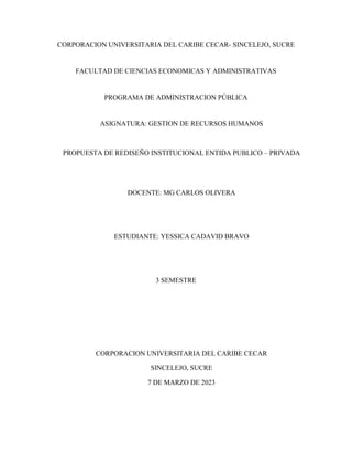 CORPORACION UNIVERSITARIA DEL CARIBE CECAR- SINCELEJO, SUCRE
FACULTAD DE CIENCIAS ECONOMICAS Y ADMINISTRATIVAS
PROGRAMA DE ADMINISTRACION PÚBLICA
ASIGNATURA: GESTION DE RECURSOS HUMANOS
PROPUESTA DE REDISEÑO INSTITUCIONAL ENTIDA PUBLICO – PRIVADA
DOCENTE: MG CARLOS OLIVERA
ESTUDIANTE: YESSICA CADAVID BRAVO
3 SEMESTRE
CORPORACION UNIVERSITARIA DEL CARIBE CECAR
SINCELEJO, SUCRE
7 DE MARZO DE 2023
 