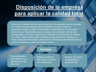 Disposición de la empresa
para aplicar la calidad total
Para que la calidad total se logre a plenitud, es necesario que se rescaten
los valores morales básicos de la sociedad y es aquí, donde el
empresario juega un papel fundamental, empezando por la educación
previa de sus trabajadores para conseguir una población laboral más
predispuesta, con mejor capacidad de asimilar los problemas de calidad,
con mejor criterio para sugerir cambios en provecho de la calidad, con
mejor capacidad de análisis y observación del proceso de manufactura en
caso de productos y poder enmendar errores.
.
Potencialmente
alcanzable si hay
decisión del más
alto nivel.
Reduce los costos
aumentando la
productividad.
Mejora la relación
del recurso humano
con la dirección.
Ventajas.
 