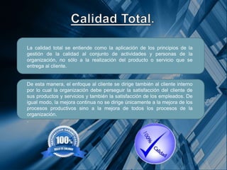 La calidad total se entiende como la aplicación de los principios de la
gestión de la calidad al conjunto de actividades y personas de la
organización, no sólo a la realización del producto o servicio que se
entrega al cliente.
De esta manera, el enfoque al cliente se dirige también al cliente interno
por lo cual la organización debe perseguir la satisfacción del cliente de
sus productos y servicios y también la satisfacción de los empleados. De
igual modo, la mejora continua no se dirige únicamente a la mejora de los
procesos productivos sino a la mejora de todos los procesos de la
organización.
.
 