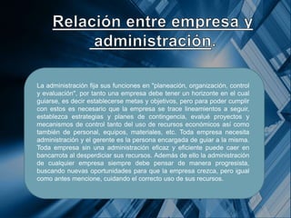 La administración fija sus funciones en "planeación, organización, control
y evaluación", por tanto una empresa debe tener un horizonte en el cual
guiarse, es decir establecerse metas y objetivos, pero para poder cumplir
con estos es necesario que la empresa se trace lineamientos a seguir,
establezca estrategias y planes de contingencia, evalué proyectos y
mecanismos de control tanto del uso de recursos económicos así como
también de personal, equipos, materiales, etc. Toda empresa necesita
administración y el gerente es la persona encargada de guiar a la misma.
Toda empresa sin una administración eficaz y eficiente puede caer en
bancarrota al desperdiciar sus recursos. Además de ello la administración
de cualquier empresa siempre debe pensar de manera progresista,
buscando nuevas oportunidades para que la empresa crezca, pero igual
como antes mencione, cuidando el correcto uso de sus recursos.
 