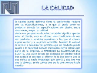 la calidad puede definirse como la conformidad relativa
con las especificaciones, a lo que al grado entre un
productor cumple las especificaciones del diseño, entre
otras cosas, mayor su calidad.
desde una perspectiva de valor. la calidad significa aportar
valor al cliente, esto es ofrecer unas condiciones de uso
del producto o servicios superiores a los que el cliente
espera recibir y a un precio accesible. también la calidad
se refiere a minimizar las perdidas que un producto pueda
causar a la sociedad humana mostrando cierto interés por
parte de la empresa. A MANTENER LA SASTIFACION DEL
CLIENTE. una visión actual del concepto de calidad indica
que calidad es entregar al cliente no lo que quiere sino lo
que nunca se había imaginado que quería y que una vez
que lo obtenga, se de cuenta que era lo que siempre había
querido.
 