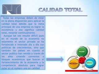 Todas las empresas deben de estar
en la plena disposición para aplicar la
calidad total debido que la meta
principal de una empresa es lograr la
excelencia y eso significa calidad
total, mejorar continuamente.
Aunque tal vez resulte difícil pues
en el mundo de la economía no
solamente el sector privado se ha
fortalecido e innovado día a día con
políticas de crecimientos, sino que
también los países en cuanto al
sector publico han venido a través de
los años creando convenios o
bloques económicos que buscan el
fortalecimiento de la economía y la
competencia absoluta para lograr
estar en el numero uno en calidad.
 