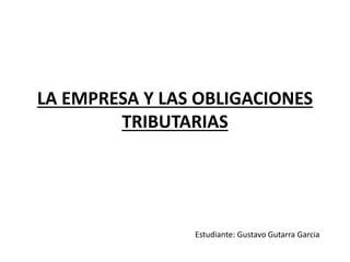 LA EMPRESA Y LAS OBLIGACIONES 
TRIBUTARIAS 
Estudiante: Gustavo Gutarra Garcia 
 
