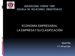 UNIVERSIDAD FERMIN TORO
ESCUELA DE RELACIONES INDUSTRIALES




   ECONOMIA EMPRESARIAL
LA EMPRESA Y SU CLASIFICACIÓN


                                  Gisel Piña
                              C.I. 16.442.337
 