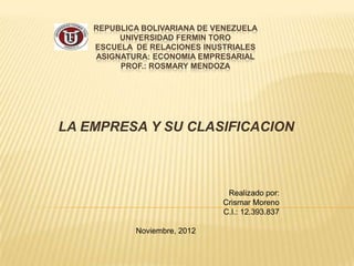 REPUBLICA BOLIVARIANA DE VENEZUELA
         UNIVERSIDAD FERMIN TORO
    ESCUELA DE RELACIONES INUSTRIALES
    ASIGNATURA: ECONOMIA EMPRESARIAL
         PROF.: ROSMARY MENDOZA




LA EMPRESA Y SU CLASIFICACION



                               Realizado por:
                              Crismar Moreno
                              C.I.: 12.393.837

            Noviembre, 2012
 
