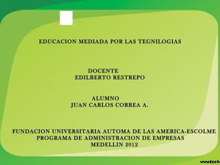 EDUCACION MEDIADA POR LAS TEGNILOGIAS




                    DOCENTE
                EDILBERTO RESTREPO


                     ALUMNO
               JUAN CARLOS CORREA A.



FUNDACION UNIVERSITARIA AUTOMA DE LAS AMERICA-ESCOLME
      PROGRAMA DE ADMINISTRACION DE EMPRESAS
                    MEDELLIN 2012
 