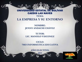 UNIVERSIDAD ESTATAL DE BOLÍVAR
CAEDIS LAS NAVES
TEMA:

LA EMPRESA Y SU ENTORNO
NOMBRE:
JENNY ANDACHI CHÁVEZ
TUTOR:
LIC. MANOLO VÁSCONEZ
CICLO:
7MO INFORMÁTICA EDUCATIVA
AÑO ELECTIVO:
2013

 