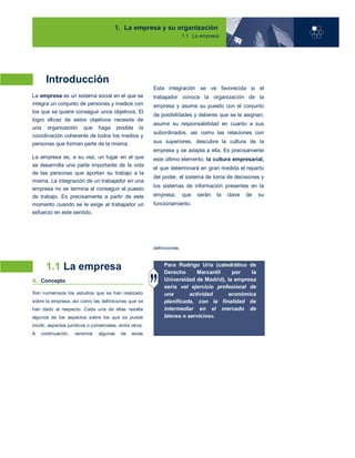1. La empresa y su organización
1.1 La empresa
Introducción
La empresa es un sistema social en el que se
integra un conjunto de personas y medios con
los que se quiere conseguir unos objetivos. El
logro eficaz de estos objetivos necesita de
una organización que haga posible la
coordinación coherente de todos los medios y
personas que forman parte de la misma.
La empresa es, a su vez, un lugar en el que
se desarrolla una parte importante de la vida
de las personas que aportan su trabajo a la
misma. La integración de un trabajador en una
empresa no se termina al conseguir el puesto
de trabajo. Es precisamente a partir de este
momento cuando se le exige al trabajador un
esfuerzo en este sentido.
Esta integración se ve favorecida si el
trabajador conoce la organización de la
empresa y asume su puesto con el conjunto
de posibilidades y deberes que se le asignan;
asume su responsabilidad en cuanto a sus
subordinados, así como las relaciones con
sus superiores, descubre la cultura de la
empresa y se adapta a ella. Es precisamente
este último elemento, la cultura empresarial,
el que determinará en gran medida el reparto
del poder, el sistema de toma de decisiones y
los sistemas de información presentes en la
empresa, que serán la clave de su
funcionamiento.
1.1 La empresa
A. Concepto
Son numerosos los estudios que se han realizado
sobre la empresa, así como las definiciones que se
han dado al respecto. Cada una de ellas resalta
algunos de los aspectos sobre los que se puede
incidir, aspectos jurídicos o comerciales, entre otros.
A continuación, veremos algunas de estas
definiciones.
Para Rodrigo Uría (catedrático de
Derecho Mercantil por la
Universidad de Madrid), la empresa
sería «el ejercicio profesional de
una actividad económica
planificada, con la finalidad de
intermediar en el mercado de
bienes o servicios».
01
 
