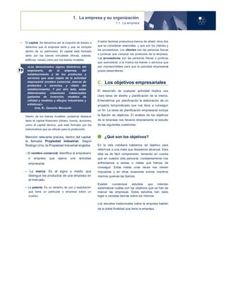 1. La empresa y su organización
1.1 La empresa
• El capital. Se denomina así al conjunto de bienes o
derechos que la empresa tiene y que se incluyen
dentro de su patrimonio. El capital está formado
tanto por los bienes inmuebles (fincas, solares,
edificios, naves) como por los bienes muebles.
«Los denominados signos distintivos del
empresario, de la empresa, del
establecimiento y de los productos y
servicios que sean objeto de la actividad
empresarial (nombre comercial, marcas de
productos o servicios, y rótulo del
establecimiento). Y por otro lado, están
determinadas creaciones intelectuales
(patentes de invención, modelos de
utilidad y modelos y dibujos industriales y
artísticos)».
Uría, R.: Derecho Mercantil.
Dentro de los bienes muebles, podemos destacar
tanto el capital financiero (dinero, bonos, acciones)
como el capital técnico, que está formado por los
instrumentos que se utilizan para la producción.
Mención relevante precisa, dentro del capital,
la llamada Propiedad Industrial. Según
Rodrigo Uría, la Propiedad Industrial engloba:
– El nombre comercial. Identifica al empresario
o empresa que ejerce una actividad
empresarial.
– La marca. Es el signo o medio que
distingue los productos de una empresa en
el mercado.
– La patente. Es un derecho de uso y explotación
que tiene un particular o empresa sobre un
invento.
A estos factores productivos hemos de añadir otros dos
que se consideran esenciales, y que son los clientes y
los proveedores. Los clientes son las personas físicas
o jurídicas que compran los productos de la empresa.
Los proveedores son las personas físicas o jurídicas
que suministran a la misma los bienes o servicios que
son imprescindibles para que la actividad empresarial
pueda desarrollarse.
C. Los objetivos empresariales
El desarrollo de cualquier actividad implica una
clara tarea de diseño y planificación de la misma.
Entendemos por planificación la elaboración de un
proyecto temporalizado que nos lleve a conseguir
un fin. La tarea de planificación empresarial incluye
la fijación de objetivos. El análisis de los objetivos
de la empresa nos llevaría directamente al estudio
de las siguientes cuestiones.
¿Qué son los objetivos?
En la vida cotidiana hablamos de objetivo para
referirnos a una meta que deseamos alcanzar. Esta
idea es de fácil comprensión, teniendo en cuenta
que en nuestra vida personal, constantemente nos
enfrentamos a tareas o metas que hemos de
conseguir. Estas metas unas veces nos vienen
impuestas y en otras ocasiones somos nosotros
mismos quienes las fijamos.
Existen numerosos estudios que intentan
sistematizar cuáles son los objetivos que se han de
marcar las empresas. Estos estudios han dado
lugar a variadas teorías sobre los mismos.
Los estudios tradicionales sobre la empresa hablan
de la doble finalidad que tiene la empresa.
Caso práctico
 