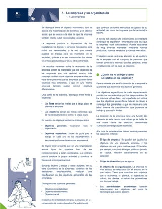 1. La empresa y su organización
1.1 La empresa
Se distingue entre el objetivo económico, que se
asocia a la maximización del beneficio, y el objetivo
social, que se asocia a la idea de que la empresa
también intenta cubrir necesidades sociales.
La empresa pondría a disposición de los
ciudadanos los bienes y servicios necesarios para
cubrir sus necesidades, a la vez que crearía
puestos de trabajo para los miembros de la
sociedad, quienes a su vez consumirían los bienes
y servicios producidos por esa u otras empresas.
Los estudios recientes sobre la economía de la
empresa ponen de manifiesto que los objetivos de
las empresas son una realidad mucho más
compleja. Hablar sobre objetivos empresariales nos
hace tener presente que las empresas pueden tener
objetivos muy diferentes, y que en una misma
empresa también suelen convivir objetivos
diferenciados.
Una parte de la doctrina, distingue entre fines y
objetivos:
• Los fines serían las metas que a largo plazo se
plantea la empresa.
• Los objetivos serían las metas concretas que
se fija la organización a corto y a largo plazo.
En cuanto a los objetivos también se distingue entre:
• Objetivos generales. Abarcarían toda la
organización.
• Objetivos específicos. Sirven de guía para el
trabajo en cada uno de los departamentos o
secciones que forman la estructura empresarial.
Es lógico tener presente que en una organización
ambos tipos de objetivos han de ser
complementarios y estar coordinados. Lo contrario
podría paralizar la propia actividad y conducir al
fracaso al ente organizacional.
Eduardo Bueno Campos y otros autores, en su
obra Economía de la Empresa. Análisis de las
decisiones empresariales, realizan una
clasificación de los objetivos generales de las
empresas.
Distinguen tres objetivos generales:
• Objetivo de rentabilidad.
• Objetivo de crecimiento.
• Objetivo social.
El objetivo de rentabilidad centrará a la empresa en la
consecución del máximo beneficio. Para ello tendrá
que controlar de forma minuciosa los gastos de su
actividad, así como los ingresos que tal actividad le
reporta.
A través del objetivo de crecimiento, se intentará
conseguir la expansión empresarial una vez que
la empresa esté consolidada. Puede realizarse
de muy diversas maneras: mediante nuevos
productos, nuevos servicios y nuevos mercados.
El objetivo social centra su atención en el equilibrio
de la empresa con el conjunto de personas que
forman parte de la misma y con las personas, entes
e instituciones con los que se relaciona.
¿Quién los ha de fijar y cómo
se establecen los objetivos?
Parece evidente que será la dirección de la empresa la
que tendrá que determinar los objetivos generales.
Los objetivos específicos de cada departamento
podrán ser establecidos por los responsables de
los mismos. Ahora bien, es importante no olvidar
que los objetivos específicos habrán de llevar a
conseguir los generales y que es necesaria una
labor interna de coordinación que potencie el
trabajo y que no lo limite.
La dirección de la empresa tiene una función tan
relevante en este campo que incluso ya se habla de
una nueva forma de dirección, denominada
«Dirección estratégica por objetivos».
A la hora de establecerlos, deben tenerse presentes
los siguientes criterios:
• El tipo de empresa. No pueden ser iguales los
objetivos de una pequeña empresa y los
objetivos de una gran multinacional. El tamaño,
por ejemplo, e incluso el origen público o privado
de capital, influirán decisivamente en su
selección.
• El tipo de dirección que se ejerza.
• El entorno de la organización. La empresa no
vive aislada, se relaciona con el entorno en el
que habita. Tiene que coordinar sus objetivos
con la economía, la política, la legislación, la
cultura, los clientes, e incluso los proveedores
con los que trabaja.
• Sus posibilidades económicas también
determinarán sus objetivos, así como la
tecnología que pueda adquirir.
04
 