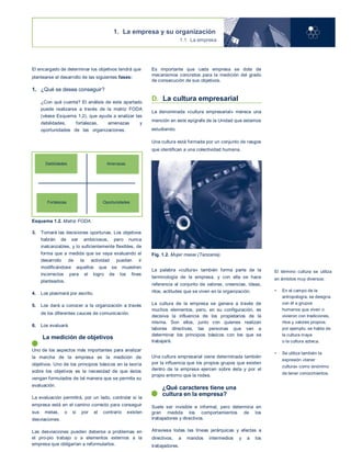 1. La empresa y su organización
1.1 La empresa
El encargado de determinar los objetivos tendrá que
plantearse el desarrollo de las siguientes fases:
1. ¿Qué se desea conseguir?
2. ¿Con qué cuenta? El análisis de este apartado
puede realizarse a través de la matriz FODA
(véase Esquema 1.2), que ayuda a analizar las
debilidades, fortalezas, amenazas y
oportunidades de las organizaciones. En el
esquema adjunto se aprecia cómo puede
desarrollarse este análisis.
Debilidades Amenazas
Fortalezas Oportunidades
Esquema 1.2. Matriz FODA.
3. Tomará las decisiones oportunas. Los objetivos
habrán de ser ambiciosos, pero nunca
inalcanzables, y lo suficientemente flexibles, de
forma que a medida que se vaya evaluando el
desarrollo de la actividad puedan ir
modificándose aquellos que se muestren
incorrectos para el logro de los fines
planteados.
4. Los plasmará por escrito.
5. Los dará a conocer a la organización a través
de los diferentes cauces de comunicación.
6. Los evaluará.
La medición de objetivos
Uno de los aspectos más importantes para analizar
la marcha de la empresa es la medición de
objetivos. Uno de los principios básicos en la teoría
sobre los objetivos es la necesidad de que éstos
vengan formulados de tal manera que se permita su
evaluación.
La evaluación permitirá, por un lado, controlar si la
empresa está en el camino correcto para conseguir
sus metas, o si por el contrario existen
desviaciones.
Las desviaciones pueden deberse a problemas en
el pro-pio trabajo o a elementos externos a la
empresa que obligarían a reformularlos.
Es importante que cada empresa se dote de
mecanismos concretos para la medición del grado
de consecución de sus objetivos.
D. La cultura empresarial
La denominada «cultura empresarial» merece una
mención en este epígrafe de la Unidad que estamos
estudiando.
Una cultura está formada por un conjunto de rasgos
que identifican a una colectividad humana.
Fig. 1.2. Mujer masai (Tanzania).
La palabra «cultura» también forma parte de la
terminología de la empresa, y con ella se hace
referencia al conjunto de valores, creencias, ideas,
ritos, actitudes que se viven en la organización.
La cultura de la empresa se genera a través de
muchos elementos, pero, en su configuración, es
decisiva la influencia de los propietarios de la
misma. Son ellos, junto con quienes realizan
labores directivas, las personas que van a
determinar los principios básicos con los que se
trabajará.
Una cultura empresarial viene determinada también
por la influencia que los propios grupos que existen
dentro de la empresa ejercen sobre ésta y por el
propio entorno que la rodea.
¿Qué caracteres tiene una
cultura en la empresa?
Suele ser invisible e informal, pero determina en
gran medida los comportamientos de los
trabajadores y directivos.
Atraviesa todas las líneas jerárquicas y afectas a
directivos, a mandos intermedios y a los
trabajadores.
El término cultura se utiliza
en ámbitos muy diversos:
• En el campo de la
antropología, se designa
con él a grupos
humanos que viven o
vivieron con tradiciones,
ritos y valores propios;
por ejemplo, se habla de
la cultura maya
o la cultura azteca.
• Se utiliza también la
expresión «tener
cultura» como sinónimo
de tener conocimientos.
 