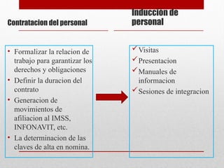 Contratacion del personal
• Formalizar la relacion de
trabajo para garantizar los
derechos y obligaciones
• Definir la duracion del
contrato
• Generacion de
movimientos de
afiliacion al IMSS,
INFONAVIT, etc.
• La determinacion de las
claves de alta en nomina.
Inducción de
personal
Visitas
Presentacion
Manuales de
informacion
Sesiones de integracion
 