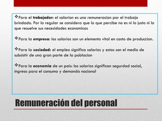 Remuneración del personal
Para el trabajador: el salarion es una remuneracion por el trabajo
brindado. Por lo regular se considera que lo que percibe no es ni lo justo ni lo
que resuelve sus necesidades economicas
Para la empresa: los salarios son un elemento vital en costo de produccion.
Para la sociedad: el empleo significa salarios y estos son el medio de
subsistir de una gran parte de la poblacion
Para la economia de un pais: los salarios significan segurdad social,
ingreso para el consumo y demanda nacional
 