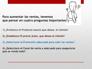 Para aumentar las ventas, tenemos
que pensar en cuatro preguntas importantes:
1) ¿Produzco el Producto exacto que desea el cliente?
2) ¿Establezco El precio justo, que desea el cliente?
3) ¿Selecciono la Promoción adecuada para subir las ventas?
4) ¿Selecciono el Canal de venta a adecuado para asegurarse
que se venda todo?
 
