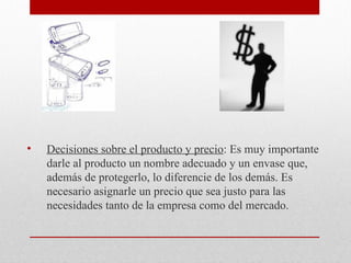 • Decisiones sobre el producto y precio: Es muy importante
darle al producto un nombre adecuado y un envase que,
además de protegerlo, lo diferencie de los demás. Es
necesario asignarle un precio que sea justo para las
necesidades tanto de la empresa como del mercado.
 